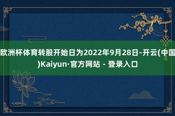 欧洲杯体育转股开始日为2022年9月28日-开云(中国)Kaiyun·官方网站 - 登录入口