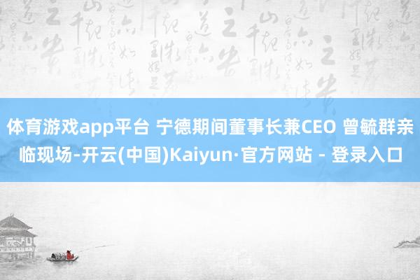 体育游戏app平台 　　宁德期间董事长兼CEO 曾毓群亲临现场-开云(中国)Kaiyun·官方网站 - 登录入口