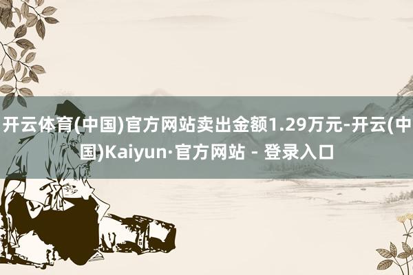 开云体育(中国)官方网站卖出金额1.29万元-开云(中国)Kaiyun·官方网站 - 登录入口