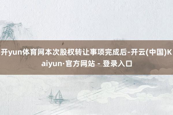 开yun体育网本次股权转让事项完成后-开云(中国)Kaiyun·官方网站 - 登录入口