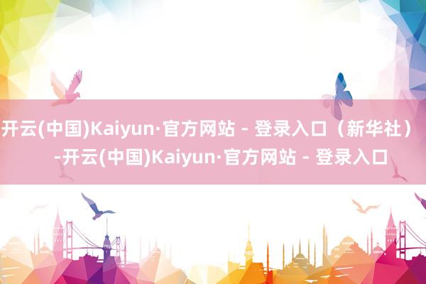 开云(中国)Kaiyun·官方网站 - 登录入口（新华社）    -开云(中国)Kaiyun·官方网站 - 登录入口