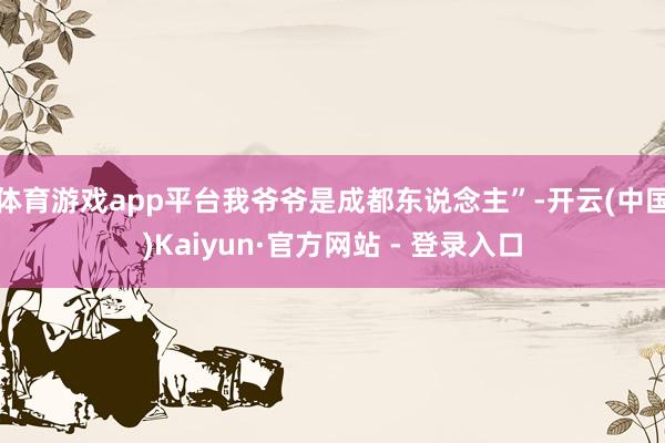 体育游戏app平台我爷爷是成都东说念主”-开云(中国)Kaiyun·官方网站 - 登录入口