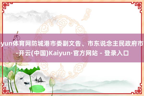 开yun体育网防城港市委副文告、市东说念主民政府市长-开云(中国)Kaiyun·官方网站 - 登录入口