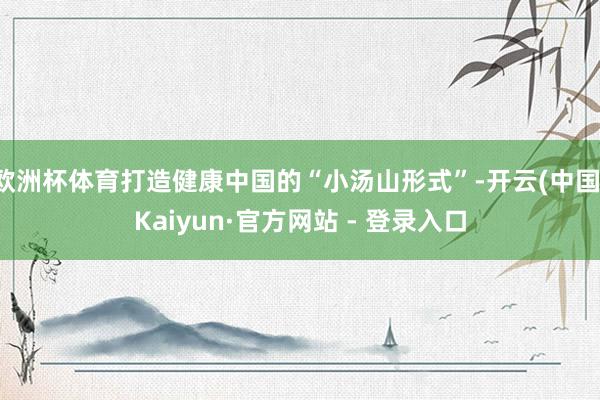 欧洲杯体育打造健康中国的“小汤山形式”-开云(中国)Kaiyun·官方网站 - 登录入口