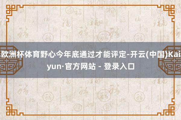 欧洲杯体育野心今年底通过才能评定-开云(中国)Kaiyun·官方网站 - 登录入口