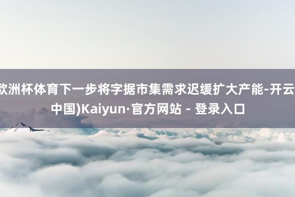 欧洲杯体育下一步将字据市集需求迟缓扩大产能-开云(中国)Kaiyun·官方网站 - 登录入口