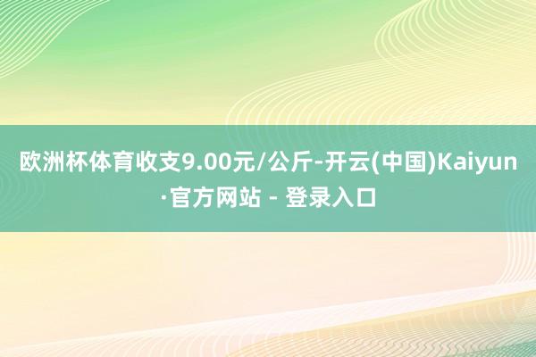 欧洲杯体育收支9.00元/公斤-开云(中国)Kaiyun·官方网站 - 登录入口