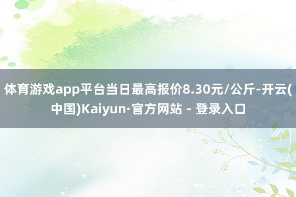 体育游戏app平台当日最高报价8.30元/公斤-开云(中国)Kaiyun·官方网站 - 登录入口