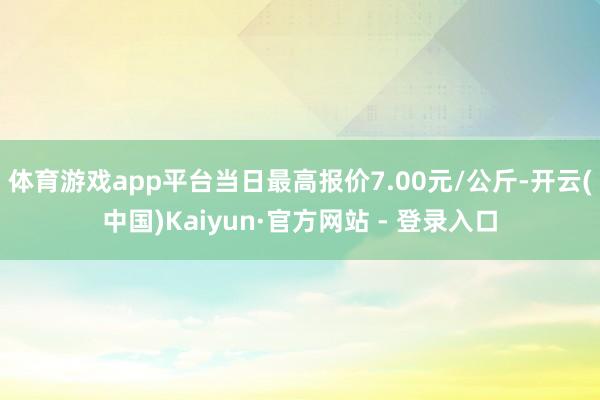 体育游戏app平台当日最高报价7.00元/公斤-开云(中国)Kaiyun·官方网站 - 登录入口