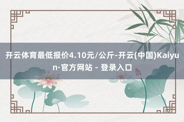 开云体育最低报价4.10元/公斤-开云(中国)Kaiyun·官方网站 - 登录入口