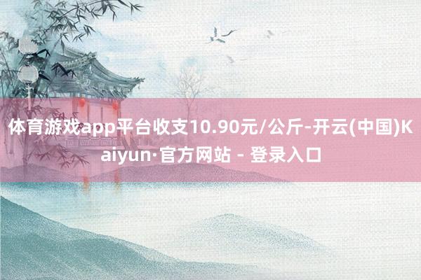 体育游戏app平台收支10.90元/公斤-开云(中国)Kaiyun·官方网站 - 登录入口