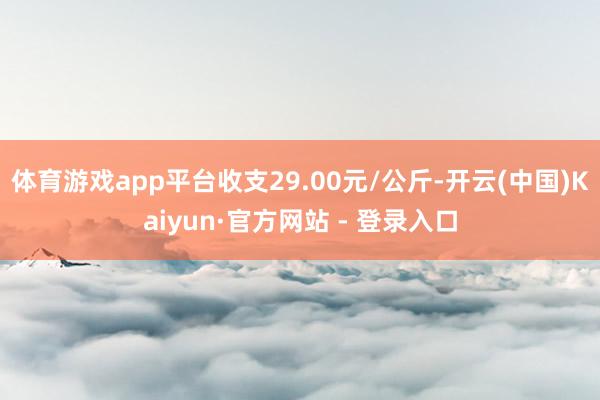 体育游戏app平台收支29.00元/公斤-开云(中国)Kaiyun·官方网站 - 登录入口