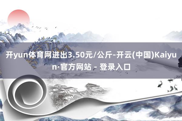 开yun体育网进出3.50元/公斤-开云(中国)Kaiyun·官方网站 - 登录入口