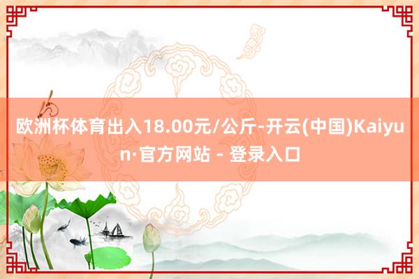 欧洲杯体育出入18.00元/公斤-开云(中国)Kaiyun·官方网站 - 登录入口