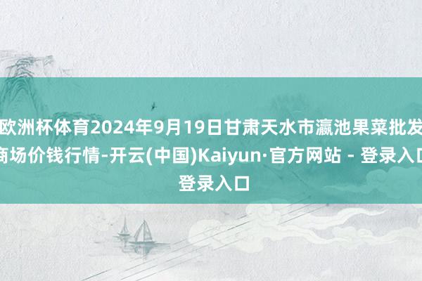 欧洲杯体育2024年9月19日甘肃天水市瀛池果菜批发商场价钱行情-开云(中国)Kaiyun·官方网站 - 登录入口