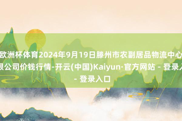 欧洲杯体育2024年9月19日滕州市农副居品物流中心有限公司价钱行情-开云(中国)Kaiyun·官方网站 - 登录入口