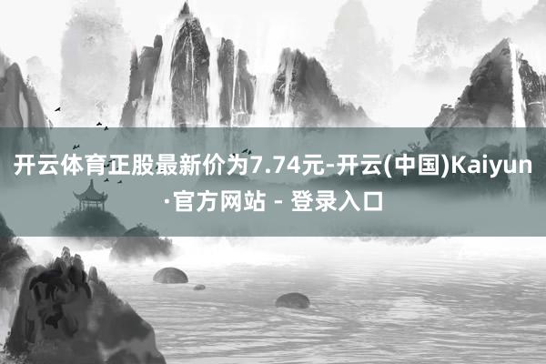 开云体育正股最新价为7.74元-开云(中国)Kaiyun·官方网站 - 登录入口