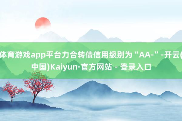 体育游戏app平台力合转债信用级别为“AA-”-开云(中国)Kaiyun·官方网站 - 登录入口