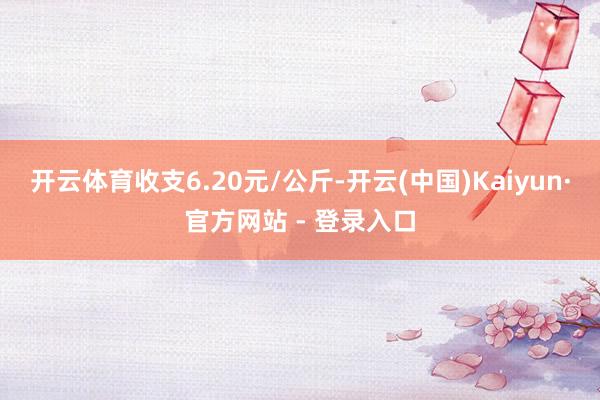 开云体育收支6.20元/公斤-开云(中国)Kaiyun·官方网站 - 登录入口