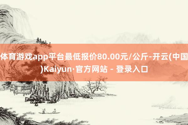 体育游戏app平台最低报价80.00元/公斤-开云(中国)Kaiyun·官方网站 - 登录入口