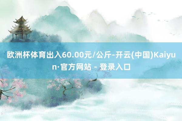 欧洲杯体育出入60.00元/公斤-开云(中国)Kaiyun·官方网站 - 登录入口