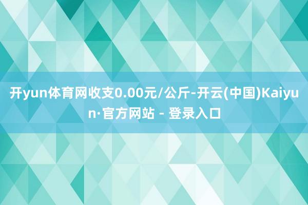 开yun体育网收支0.00元/公斤-开云(中国)Kaiyun·官方网站 - 登录入口