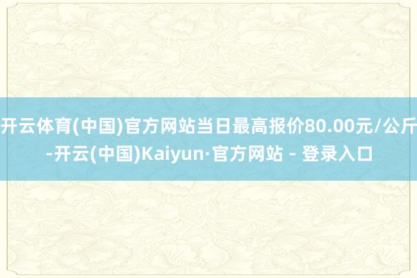 开云体育(中国)官方网站当日最高报价80.00元/公斤-开云(中国)Kaiyun·官方网站 - 登录入口