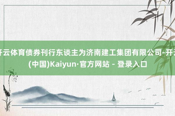 开云体育债券刊行东谈主为济南建工集团有限公司-开云(中国)Kaiyun·官方网站 - 登录入口