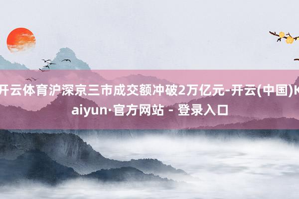 开云体育沪深京三市成交额冲破2万亿元-开云(中国)Kaiyun·官方网站 - 登录入口