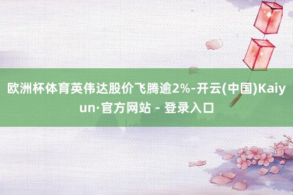 欧洲杯体育英伟达股价飞腾逾2%-开云(中国)Kaiyun·官方网站 - 登录入口