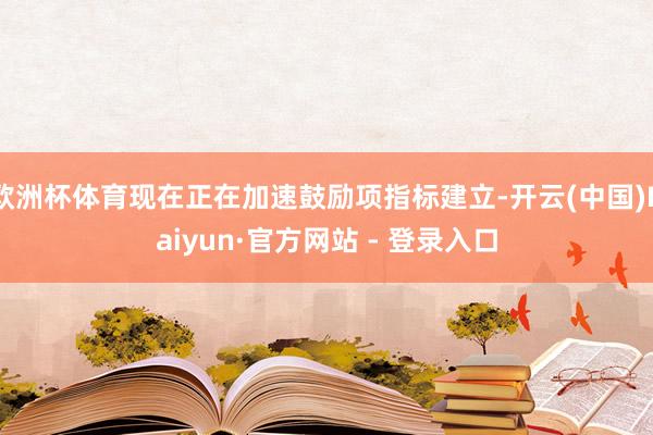 欧洲杯体育现在正在加速鼓励项指标建立-开云(中国)Kaiyun·官方网站 - 登录入口