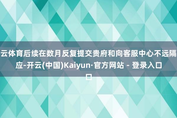 开云体育后续在数月反复提交贵府和向客服中心不远隔反应-开云(中国)Kaiyun·官方网站 - 登录入口