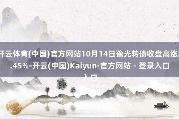 开云体育(中国)官方网站10月14日豫光转债收盘高涨2.45%-开云(中国)Kaiyun·官方网站 - 登录入口