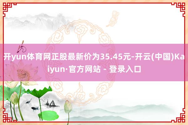 开yun体育网正股最新价为35.45元-开云(中国)Kaiyun·官方网站 - 登录入口