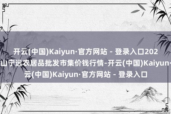 开云(中国)Kaiyun·官方网站 - 登录入口2024年10月19日辽宁鞍山宁远农居品批发市集价钱行情-开云(中国)Kaiyun·官方网站 - 登录入口