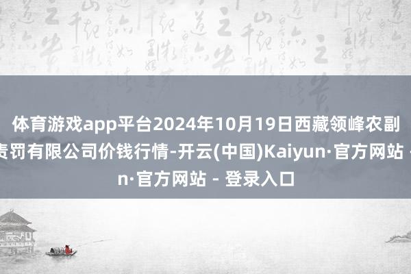 体育游戏app平台2024年10月19日西藏领峰农副居品沟通责罚有限公司价钱行情-开云(中国)Kaiyun·官方网站 - 登录入口