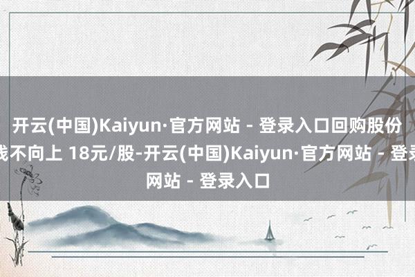 开云(中国)Kaiyun·官方网站 - 登录入口回购股份的价钱不向上 18元/股-开云(中国)Kaiyun·官方网站 - 登录入口