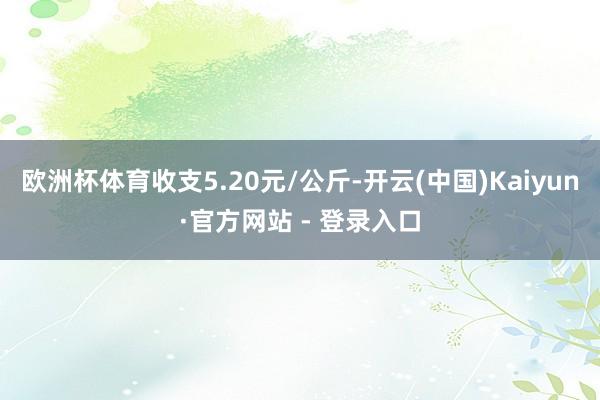 欧洲杯体育收支5.20元/公斤-开云(中国)Kaiyun·官方网站 - 登录入口