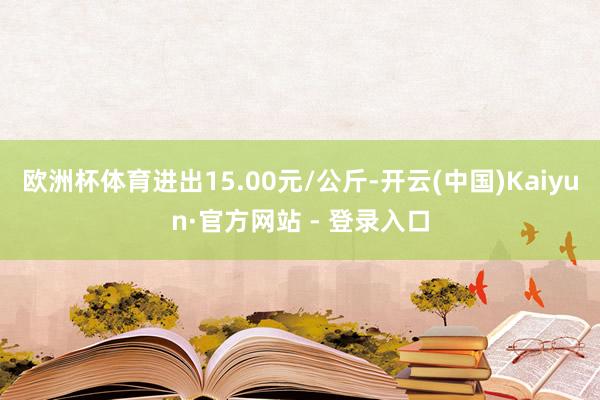 欧洲杯体育进出15.00元/公斤-开云(中国)Kaiyun·官方网站 - 登录入口