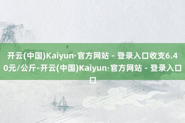 开云(中国)Kaiyun·官方网站 - 登录入口收支6.40元/公斤-开云(中国)Kaiyun·官方网站 - 登录入口