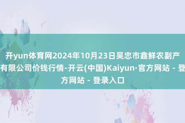 开yun体育网2024年10月23日吴忠市鑫鲜农副产物商场有限公司价钱行情-开云(中国)Kaiyun·官方网站 - 登录入口