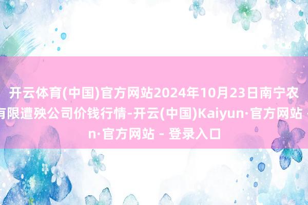 开云体育(中国)官方网站2024年10月23日南宁农家具中心有限遭殃公司价钱行情-开云(中国)Kaiyun·官方网站 - 登录入口