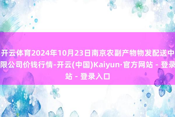 开云体育2024年10月23日南京农副产物物发配送中心有限公司价钱行情-开云(中国)Kaiyun·官方网站 - 登录入口