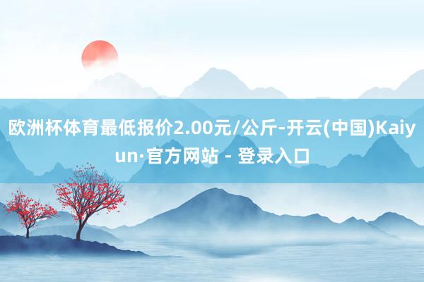 欧洲杯体育最低报价2.00元/公斤-开云(中国)Kaiyun·官方网站 - 登录入口