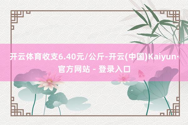 开云体育收支6.40元/公斤-开云(中国)Kaiyun·官方网站 - 登录入口