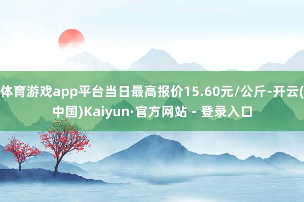 体育游戏app平台当日最高报价15.60元/公斤-开云(中国)Kaiyun·官方网站 - 登录入口