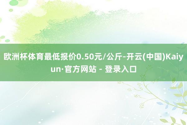 欧洲杯体育最低报价0.50元/公斤-开云(中国)Kaiyun·官方网站 - 登录入口