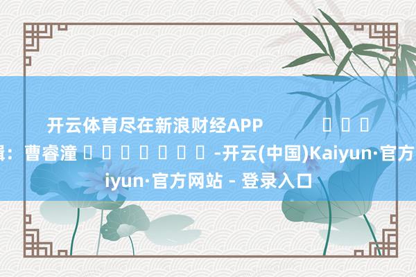 开云体育尽在新浪财经APP            						职守剪辑：曹睿潼 							-开云(中国)Kaiyun·官方网站 - 登录入口