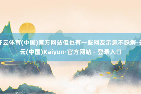 开云体育(中国)官方网站但也有一些网友示意不睬解-开云(中国)Kaiyun·官方网站 - 登录入口