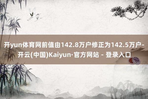 开yun体育网前值由142.8万户修正为142.5万户-开云(中国)Kaiyun·官方网站 - 登录入口